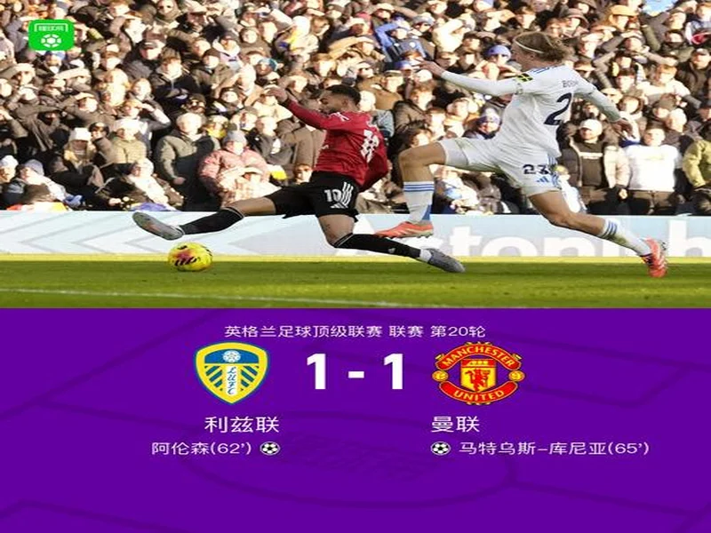 剑南春丨曼联1-1利兹联,阿伦森破门,齐尔克泽助攻库尼亚扳平
